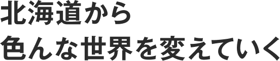 北海道から色んな世界を変えていく